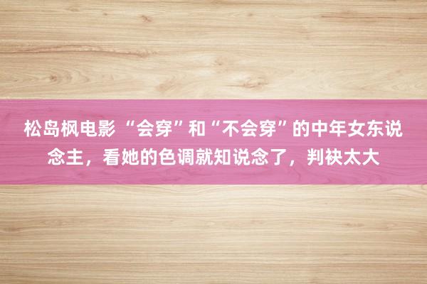 松岛枫电影 “会穿”和“不会穿”的中年女东说念主，看她的色调就知说念了，判袂太大