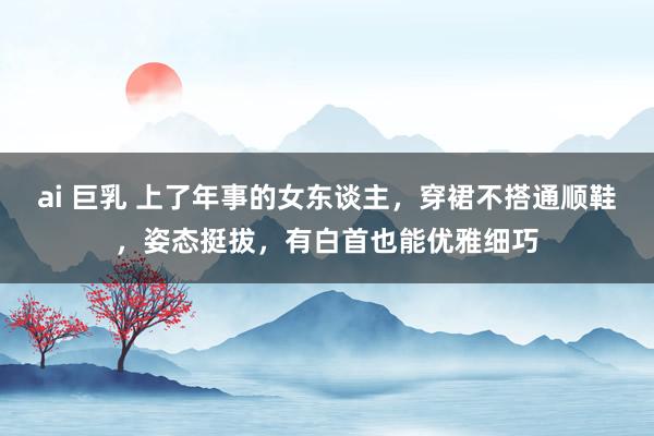 ai 巨乳 上了年事的女东谈主，穿裙不搭通顺鞋，姿态挺拔，有白首也能优雅细巧