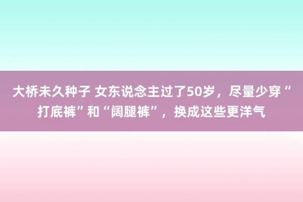 大桥未久种子 女东说念主过了50岁，尽量少穿“打底裤”和“阔腿裤”，换成这些更洋气