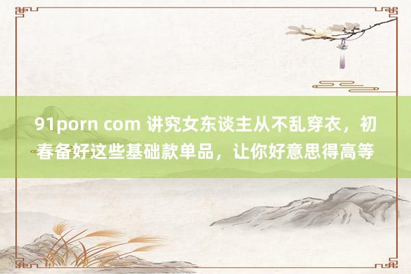 91porn com 讲究女东谈主从不乱穿衣，初春备好这些基础款单品，让你好意思得高等