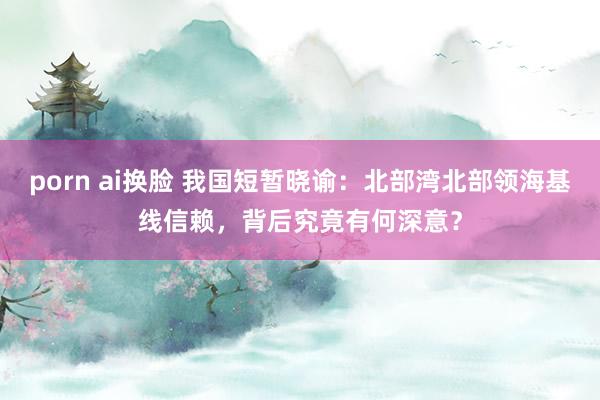 porn ai换脸 我国短暂晓谕：北部湾北部领海基线信赖，背后究竟有何深意？