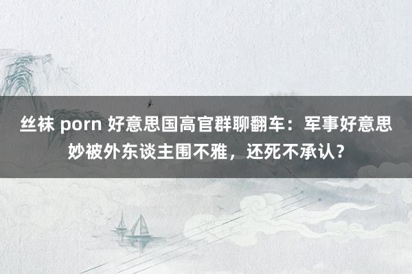 丝袜 porn 好意思国高官群聊翻车：军事好意思妙被外东谈主围不雅，还死不承认？