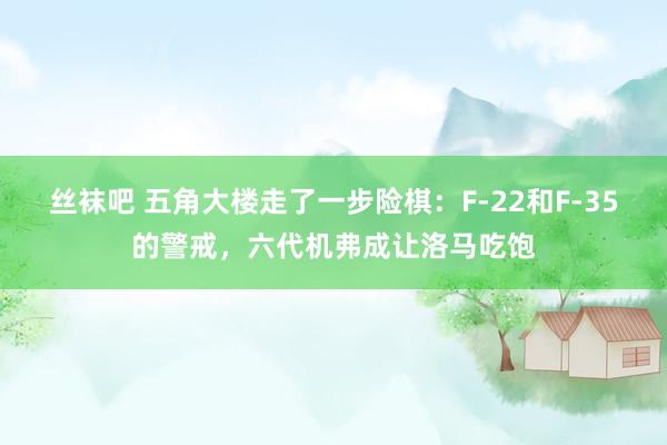 丝袜吧 五角大楼走了一步险棋：F-22和F-35的警戒，六代机弗成让洛马吃饱
