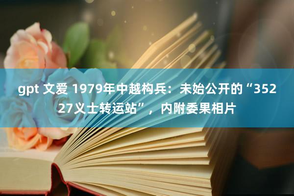 gpt 文爱 1979年中越构兵：未始公开的“35227义士转运站”，内附委果相片