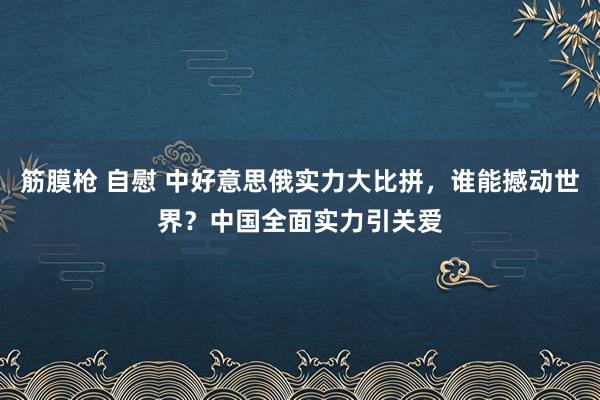 筋膜枪 自慰 中好意思俄实力大比拼，谁能撼动世界？中国全面实力引关爱