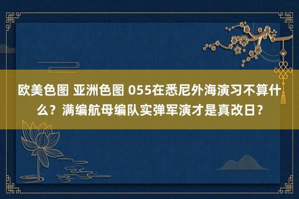 欧美色图 亚洲色图 055在悉尼外海演习不算什么？满编航母编队实弹军演才是真改日？
