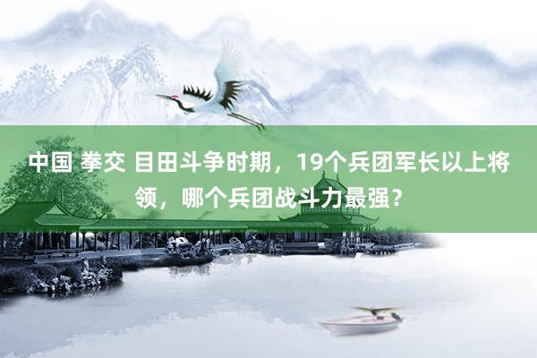 中国 拳交 目田斗争时期，19个兵团军长以上将领，哪个兵团战斗力最强？
