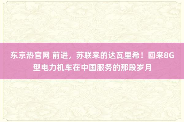 东京热官网 前进，苏联来的达瓦里希！回来8G型电力机车在中国服务的那段岁月