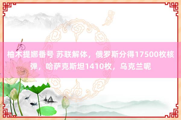 柚木提娜番号 苏联解体，俄罗斯分得17500枚核弹，哈萨克斯坦1410枚，乌克兰呢