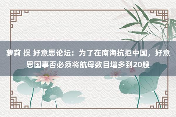 萝莉 操 好意思论坛：为了在南海抗拒中国，好意思国事否必须将航母数目增多到20艘