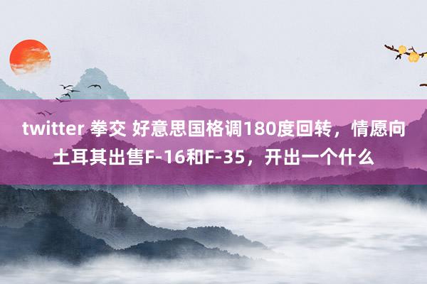 twitter 拳交 好意思国格调180度回转，情愿向土耳其出售F-16和F-35，开出一个什么