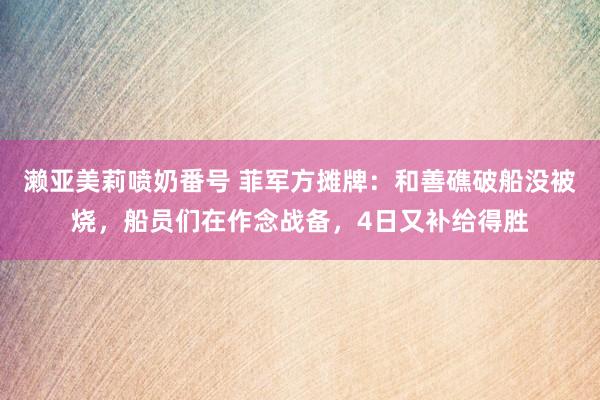 濑亚美莉喷奶番号 菲军方摊牌：和善礁破船没被烧，船员们在作念战备，4日又补给得胜