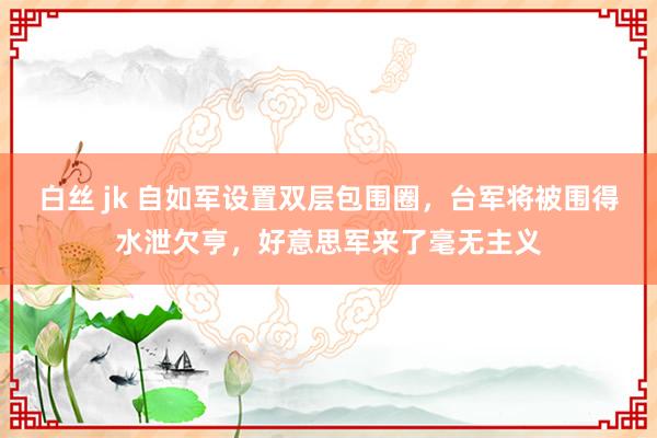 白丝 jk 自如军设置双层包围圈，台军将被围得水泄欠亨，好意思军来了毫无主义