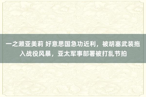 一之濑亚美莉 好意思国急功近利，被胡塞武装拖入战役风暴，亚太军事部署被打乱节拍