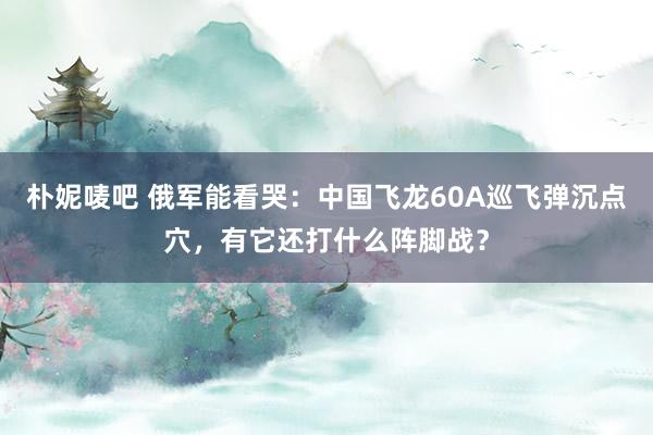 朴妮唛吧 俄军能看哭：中国飞龙60A巡飞弹沉点穴，有它还打什么阵脚战？