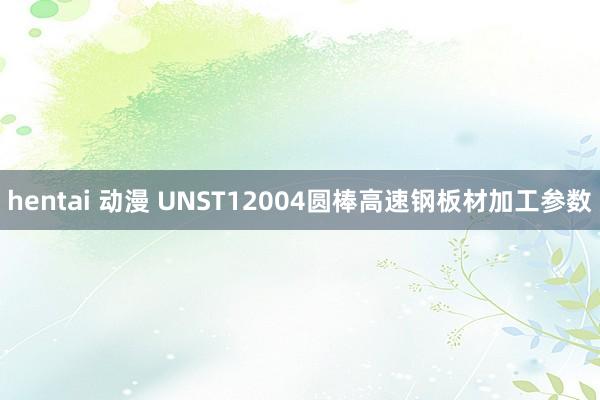 hentai 动漫 UNST12004圆棒高速钢板材加工参数