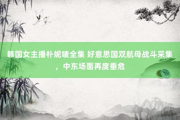 韩国女主播朴妮唛全集 好意思国双航母战斗采集，中东场面再度垂危