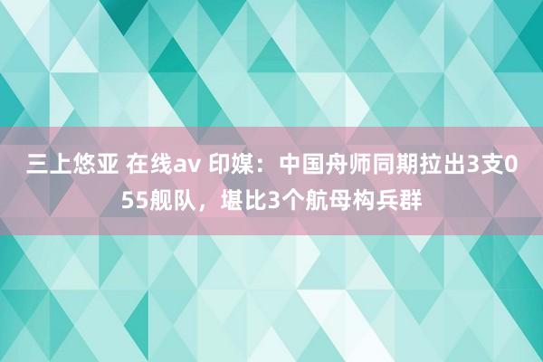 三上悠亚 在线av 印媒：中国舟师同期拉出3支055舰队，堪比3个航母构兵群