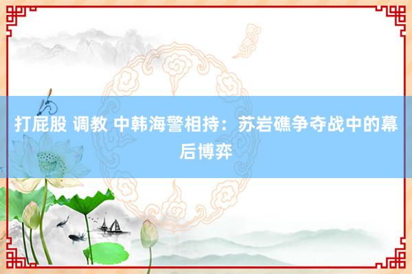 打屁股 调教 中韩海警相持：苏岩礁争夺战中的幕后博弈