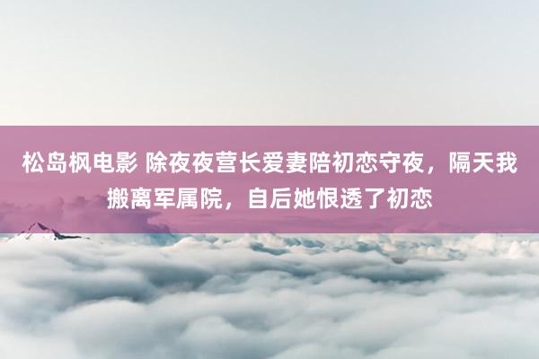 松岛枫电影 除夜夜营长爱妻陪初恋守夜，隔天我搬离军属院，自后她恨透了初恋