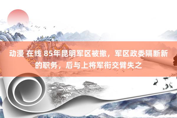 动漫 在线 85年昆明军区被撤，军区政委隔断新的职务，后与上将军衔交臂失之