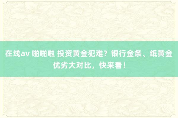 在线av 啪啪啦 投资黄金犯难？银行金条、纸黄金优劣大对比，快来看！