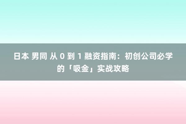 日本 男同 从 0 到 1 融资指南：初创公司必学的「吸金」实战攻略