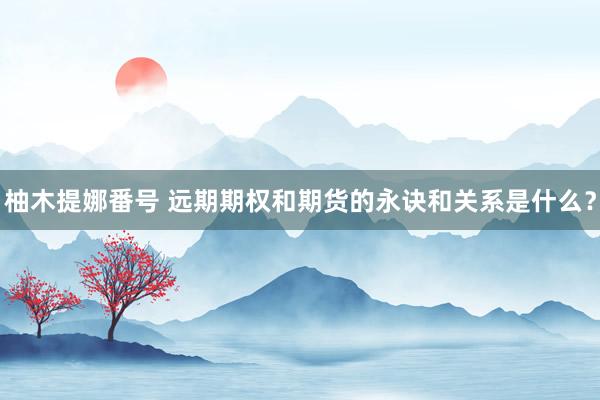 柚木提娜番号 远期期权和期货的永诀和关系是什么？