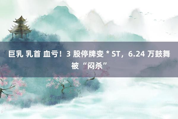 巨乳 乳首 血亏！3 股停牌变 * ST，6.24 万鼓舞被 “闷杀”