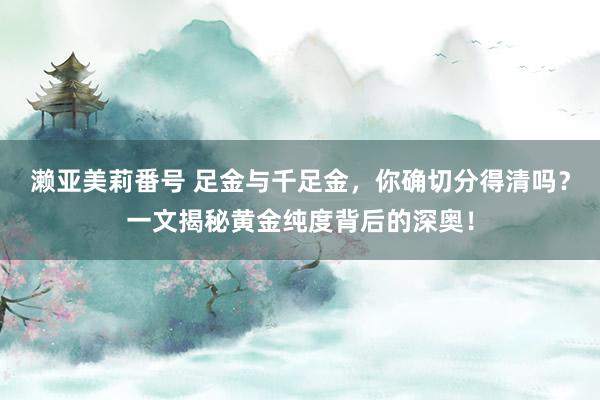 濑亚美莉番号 足金与千足金，你确切分得清吗？一文揭秘黄金纯度背后的深奥！