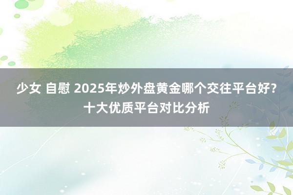 少女 自慰 2025年炒外盘黄金哪个交往平台好？十大优质平台对比分析