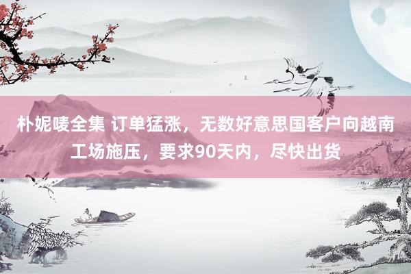 朴妮唛全集 订单猛涨，无数好意思国客户向越南工场施压，要求90天内，尽快出货
