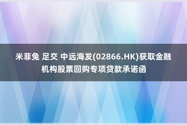 米菲兔 足交 中远海发(02866.HK)获取金融机构股票回购专项贷款承诺函