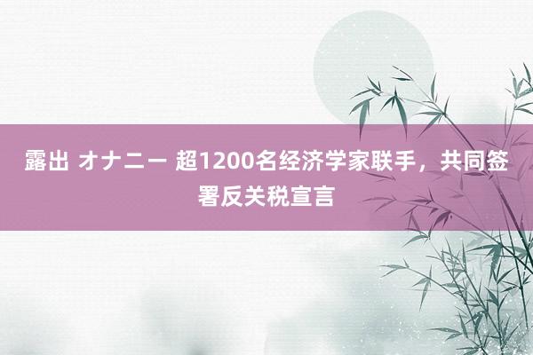 露出 オナニー 超1200名经济学家联手，共同签署反关税宣言