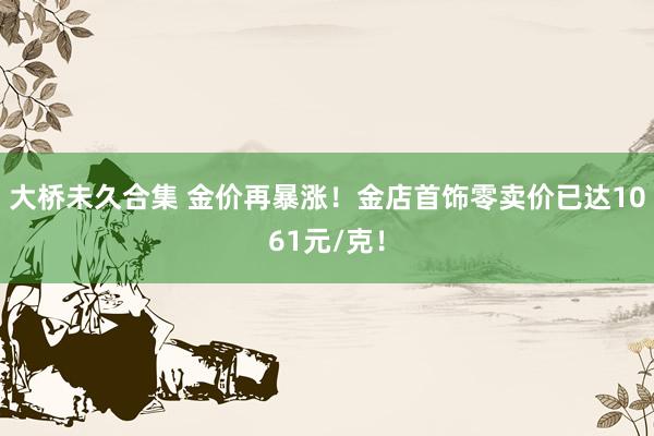 大桥未久合集 金价再暴涨！金店首饰零卖价已达1061元/克！