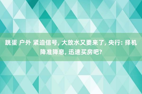 跳蛋 户外 紧迫信号, 大放水又要来了, 央行: 择机降准降息, 迅速买房吧?