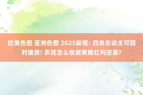 欧美色图 亚洲色图 2025新规: 四类东谈主可回村建房! 农民怎么收拢策略红利逆袭?