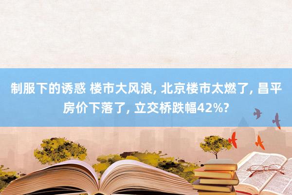 制服下的诱惑 楼市大风浪, 北京楼市太燃了, 昌平房价下落了, 立交桥跌幅42%?