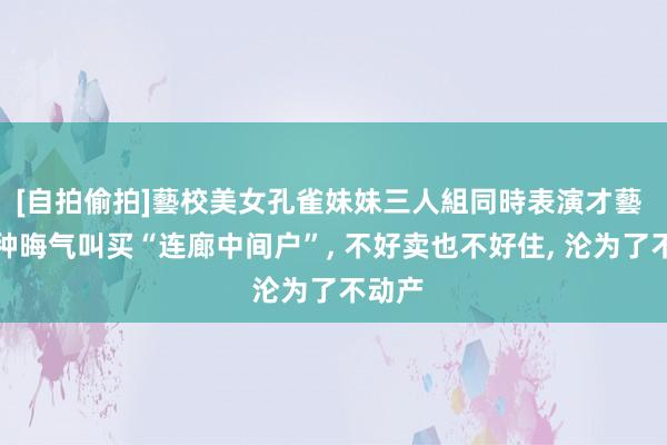 [自拍偷拍]藝校美女孔雀妹妹三人組同時表演才藝 有一种晦气叫买“连廊中间户”, 不好卖也不好住, 沦为了不动产
