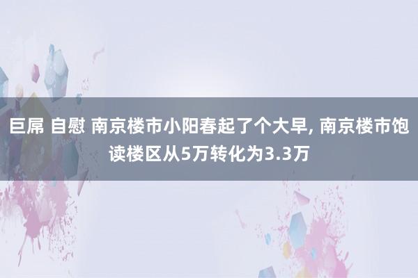巨屌 自慰 南京楼市小阳春起了个大早, 南京楼市饱读楼区从5万转化为3.3万