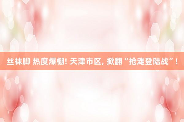 丝袜脚 热度爆棚! 天津市区, 掀翻“抢滩登陆战”!