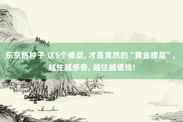 东京热种子 这5个楼层, 才是竟然的“黄金楼层”, 越住越感奋, 越住越值钱!