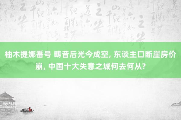 柚木提娜番号 畴昔后光今成空, 东谈主口断崖房价崩, 中国十大失意之城何去何从?