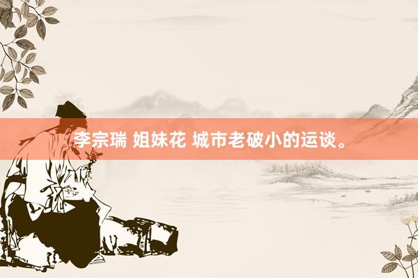 李宗瑞 姐妹花 城市老破小的运谈。