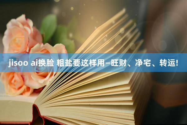 jisoo ai换脸 粗盐要这样用—旺财、净宅、转运!