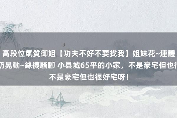 高段位氣質御姐【功夫不好不要找我】姐妹花~連體絲襪~大奶晃動~絲襪騷腳 小县城65平的小家,不是豪宅但也很好宅呀!