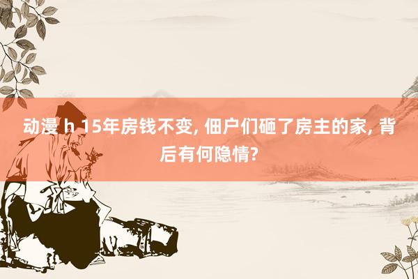 动漫 h 15年房钱不变, 佃户们砸了房主的家, 背后有何隐情?