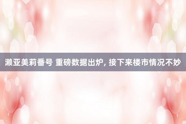 濑亚美莉番号 重磅数据出炉, 接下来楼市情况不妙