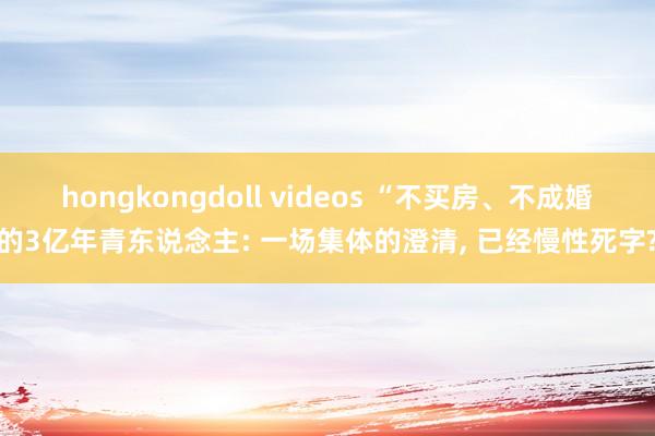hongkongdoll videos “不买房、不成婚的3亿年青东说念主: 一场集体的澄清, 已经慢性死字?