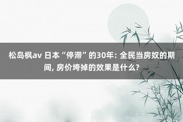 松岛枫av 日本“停滞”的30年: 全民当房奴的期间, 房价垮掉的效果是什么?
